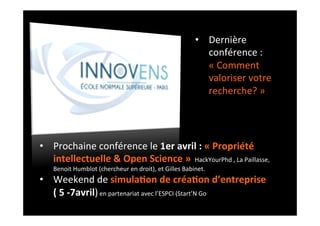 •  Prochaine	
  conférence	
  le	
  1er	
  avril	
  :	
  «	
  Propriété	
  
intellectuelle	
  &	
  Open	
  Science	
  »	
  	
  HackYourPhd	
  ,	
  La	
  Paillasse,	
  
Benoit	
  Humblot	
  (chercheur	
  en	
  droit),	
  et	
  Gilles	
  Babinet.	
  
•  Weekend	
  de	
  simula8on	
  de	
  créa8on	
  d’entreprise	
  
(	
  5	
  -­‐7avril)	
  en	
  partenariat	
  avec	
  l’ESPCI	
  (Start’N	
  Go	
  
•  Dernière	
  
conférence	
  :	
  
«	
  Comment	
  
valoriser	
  votre	
  
recherche?	
  »	
  
	
  
 
