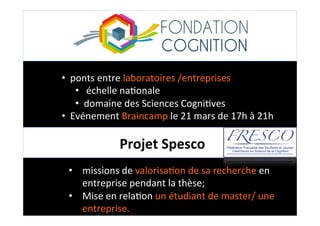Projet	
  Spesco	
  
•  ponts	
  entre	
  laboratoires	
  /entreprises	
  	
  
•  	
  échelle	
  na;onale	
  	
  
•  domaine	
  des	
  Sciences	
  Cogni;ves	
  
•  Evénement	
  Braincamp	
  le	
  21	
  mars	
  de	
  17h	
  à	
  21h	
  	
  
•  missions	
  de	
  valorisa;on	
  de	
  sa	
  recherche	
  en	
  
entreprise	
  pendant	
  la	
  thèse;	
  
•  Mise	
  en	
  rela;on	
  un	
  étudiant	
  de	
  master/	
  une	
  
entreprise.	
  
 