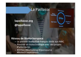 La	
  Paillasse	
  
Réseau	
  de	
  BioHackerspace	
  
–  Le	
  premier	
  biohacklab	
  français	
  dédié	
  aux	
  NBIC	
  
–  Pionnier	
  en	
  biotechnologie	
  avec	
  des	
  projets	
  
d’envergures	
  
–  #DIYbio	
  #BioHacking	
  #Opensource	
  
#Biotech’expériences	
  
lapaillasse.org	
  
@lapaillasse	
  
 
