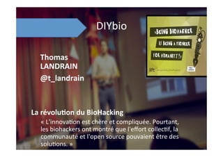 DIYbio	
  
La	
  révolu8on	
  du	
  BioHacking	
  
«	
  L'innova;on	
  est	
  chère	
  et	
  compliquée.	
  Pourtant,	
  
les	
  biohackers	
  ont	
  montré	
  que	
  l'eﬀort	
  collec;f,	
  la	
  
communauté	
  et	
  l'open	
  source	
  pouvaient	
  être	
  des	
  
solu;ons.	
  »	
  
Thomas	
  
LANDRAIN	
  
@t_landrain	
  
 