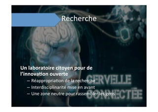 Recherche	
  
Un	
  laboratoire	
  citoyen	
  pour	
  de	
  
l’innova8on	
  ouverte	
  
–  Réappropria;on	
  de	
  la	
  recherche	
  
–  Interdisciplinarité	
  mise	
  en	
  avant	
  
–  Une	
  zone	
  neutre	
  pour	
  rassembler	
  les	
  gens	
  
 