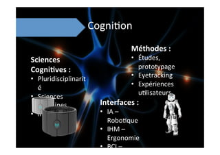 Cogni;on	
  
Sciences	
  
Cogni8ves	
  :	
  	
  
•  Pluridisciplinarit
é	
  
•  Sciences	
  
humaines	
  
•  Informa;que	
  
Interfaces	
  :	
  
•  IA	
  –	
  
Robo;que	
  
•  IHM	
  –	
  
Ergonomie	
  
•  BCI	
  –	
  
Méthodes	
  :	
  
•  Études,	
  
prototypage	
  
•  Eyetracking	
  
•  Expériences	
  
u;lisateurs	
  
 