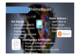 Théma;ques	
  
Art	
  Digital	
  :	
  	
  
•  Valorisa;on	
  des	
  
ar;stes	
  en	
  Sciences	
  
Cogni;ves	
  
•  Exploita;on	
  des	
  IHM	
  
Next	
  Gen	
  
Open	
  Science	
  :	
  
•  Open	
  Data	
  et	
  
Open	
  Acces	
  
•  Ethique	
  et	
  enjeux	
  
•  Publica;ons	
  
Intelligence	
  Ar8ﬁcielle	
  :	
  
•  Cours	
  et	
  ateliers	
  accessibles	
  
•  Projets	
  collabora;fs	
  
•  Robo;que,	
  neurosciences,	
  web	
  
séman;que	
  …	
  
 