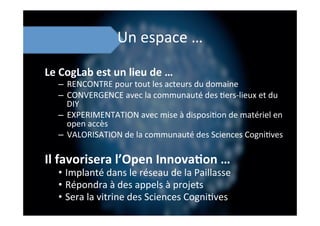Un	
  espace	
  …	
  
Le	
  CogLab	
  est	
  un	
  lieu	
  de	
  …	
  
–  RENCONTRE	
  pour	
  tout	
  les	
  acteurs	
  du	
  domaine	
  
–  CONVERGENCE	
  avec	
  la	
  communauté	
  des	
  ;ers-­‐lieux	
  et	
  du	
  
DIY	
  
–  EXPERIMENTATION	
  avec	
  mise	
  à	
  disposi;on	
  de	
  matériel	
  en	
  
open	
  accès	
  
–  VALORISATION	
  de	
  la	
  communauté	
  des	
  Sciences	
  Cogni;ves	
  
Il	
  favorisera	
  l’Open	
  Innova8on	
  …	
  
•  Implanté	
  dans	
  le	
  réseau	
  de	
  la	
  Paillasse	
  
•  Répondra	
  à	
  des	
  appels	
  à	
  projets	
  
•  Sera	
  la	
  vitrine	
  des	
  Sciences	
  Cogni;ves	
  
 