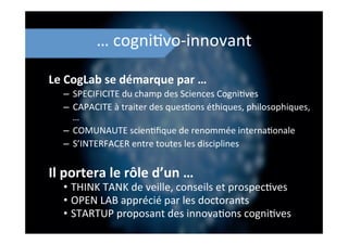 …	
  cogni;vo-­‐innovant	
  
Le	
  CogLab	
  se	
  démarque	
  par	
  …	
  
–  SPECIFICITE	
  du	
  champ	
  des	
  Sciences	
  Cogni;ves	
  
–  CAPACITE	
  à	
  traiter	
  des	
  ques;ons	
  éthiques,	
  philosophiques,	
  
…	
  
–  COMUNAUTE	
  scien;ﬁque	
  de	
  renommée	
  interna;onale	
  
–  S’INTERFACER	
  entre	
  toutes	
  les	
  disciplines	
  
Il	
  portera	
  le	
  rôle	
  d’un	
  …	
  
•  THINK	
  TANK	
  de	
  veille,	
  conseils	
  et	
  prospec;ves	
  
•  OPEN	
  LAB	
  apprécié	
  par	
  les	
  doctorants	
  
•  STARTUP	
  proposant	
  des	
  innova;ons	
  cogni;ves	
  
 