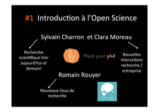 #1	
  	
  Introduc;on	
  à	
  l’Open	
  Science	
  
Sylvain	
  Charron	
  	
  et	
  Clara	
  Moreau	
  	
  
Romain	
  Rouyer	
  
Recherche	
  
scien;ﬁque	
  hier	
  
aujourd’hui	
  et	
  
demain!	
  	
  
Nouvelles	
  
interac;ons	
  	
  
recherche	
  /
entreprise	
  
Nouveaux	
  lieux	
  de	
  
recherche	
  
 