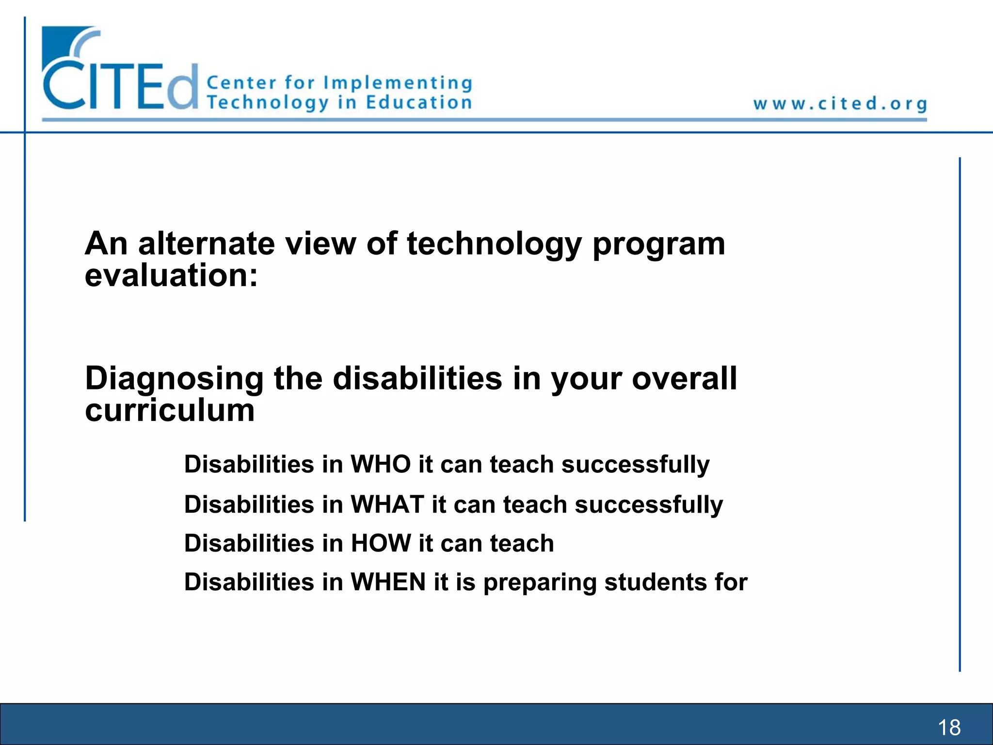 18
An alternate view of technology program
evaluation:
Diagnosing the disabilities in your overall
curriculum
Disabilities in WHO it can teach successfully
Disabilities in WHAT it can teach successfully
Disabilities in HOW it can teach
Disabilities in WHEN it is preparing students for
 