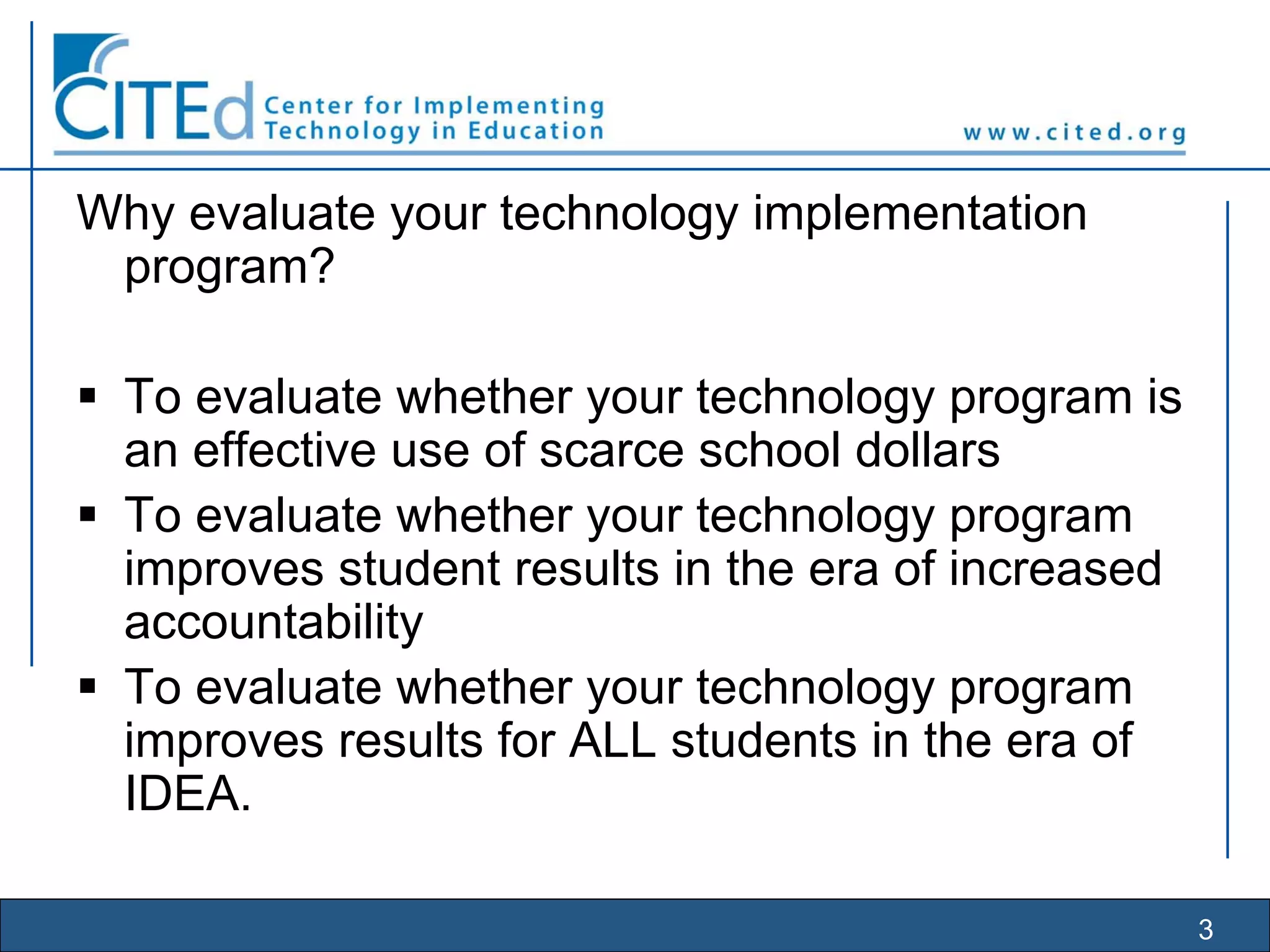 3
Why evaluate your technology implementation
program?
To evaluate whether your technology program is
an effective use of scarce school dollars
To evaluate whether your technology program
improves student results in the era of increased
accountability
To evaluate whether your technology program
improves results for ALL students in the era of
IDEA.
 