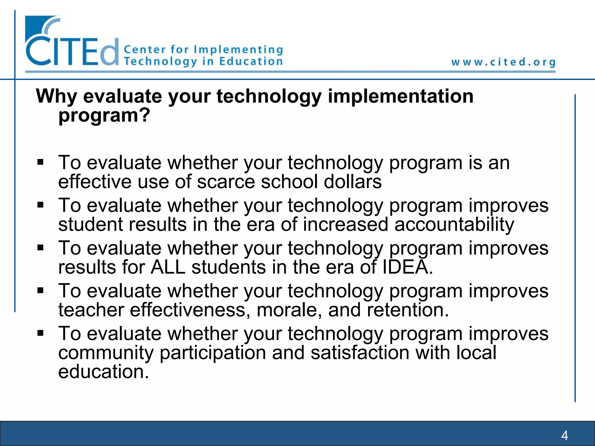 4
Why evaluate your technology implementation
program?
To evaluate whether your technology program is an
effective use of scarce school dollars
To evaluate whether your technology program improves
student results in the era of increased accountability
To evaluate whether your technology program improves
results for ALL students in the era of IDEA.
To evaluate whether your technology program improves
teacher effectiveness, morale, and retention.
To evaluate whether your technology program improves
community participation and satisfaction with local
education.
 
