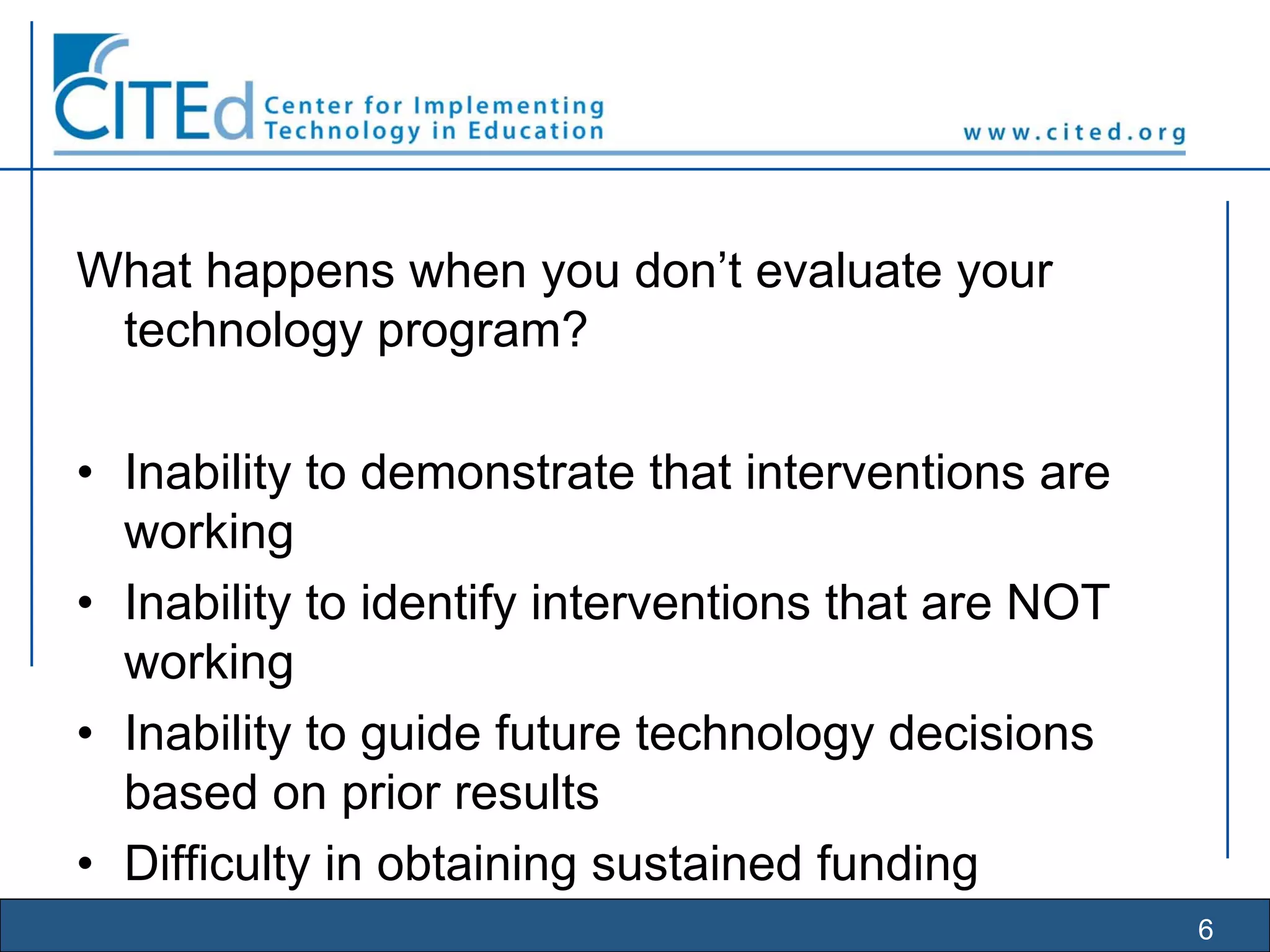 6
What happens when you don’t evaluate your
technology program?
• Inability to demonstrate that interventions are
working
• Inability to identify interventions that are NOT
working
• Inability to guide future technology decisions
based on prior results
• Difficulty in obtaining sustained funding
 