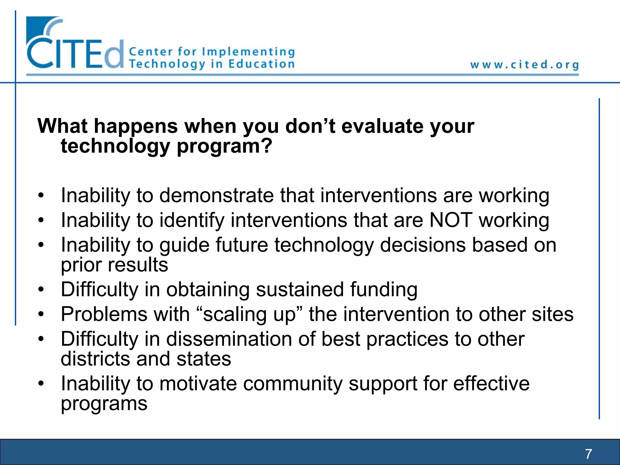 7
What happens when you don’t evaluate your
technology program?
• Inability to demonstrate that interventions are working
• Inability to identify interventions that are NOT working
• Inability to guide future technology decisions based on
prior results
• Difficulty in obtaining sustained funding
• Problems with “scaling up” the intervention to other sites
• Difficulty in dissemination of best practices to other
districts and states
• Inability to motivate community support for effective
programs
 