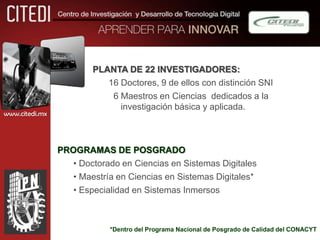 PLANTA DE 22 INVESTIGADORES:
                           16 Doctores, 9 de ellos con distinción SNI
                            6 Maestros en Ciencias dedicados a la
                              investigación básica y aplicada.
www.citedi.mx




                PROGRAMAS DE POSGRADO
                   • Doctorado en Ciencias en Sistemas Digitales
                   • Maestría en Ciencias en Sistemas Digitales*
                   • Especialidad en Sistemas Inmersos



                            *Dentro del Programa Nacional de Posgrado de Calidad del CONACYT
 