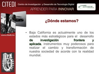 ¿Dónde estamos?


                • Baja California es actualmente uno de los
www.citedi.mx
                  estados más estratégicos para el desarrollo
                  de      investigación        frontera     y
                  aplicada, instrumentos muy poderosos para
                  realizar el cambio y transformación de
                  nuestra sociedad de acorde con la realidad
                  mundial.
 