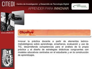 objetivo




 www.citedi.mx    Objetivo

                 Innovar la práctica docente a partir de elementos teórico-
                 metodológicos sobre aprendizaje, enseñanza, evaluación y uso de
                 TIC, desarrollando competencias para el análisis de la propia
                 práctica y el diseño de estrategias didácticas congruentes con
                 modelos educativos centrados en el estudiante y en la construcción
                 de aprendizajes.
 