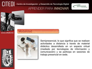 www.citedi.mx



                Semipresencial, lo que significa que se realizan
                actividades a distancia a través de material
                didáctico desarrollado en un espacio virtual
                (mediado por tecnologías de información y
                comunicación) y se participa en sesiones de
                trabajo presencial en sede.
 