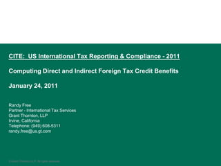 CITE: US International Tax Reporting & Compliance - 2011

Computing Direct and Indirect Foreign Tax Credit Benefits

January 24, 2011


Randy Free
Partner - International Tax Services
Grant Thornton, LLP
Irvine, California
Telephone: (949) 608-5311
randy.free@us.gt.com




© Grant Thornton LLP. All rights reserved.
 