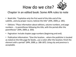 How do we cite?
  Chapter in an edited book: Some APA rules to note
• Book title: “Capitalize only the first word of the title and of the
subtitle…and any proper nouns; italicize the title” (APA, 2009, p. 185).
• Editions: “Place information about editions, volume numbers, and page
numbers … in parentheses following the title, with the period after the
parentheses” (APA, 2009, p. 203).
• Pagination: Include chapter page numbers (beginning and end).
• Publication Information: “Give the location… where the publisher is located
as noted on the title page for books…use a colon after the location; finish the
element with a period” (APA, 2009, p. 186-187). Using city and province is
acceptable.
 
