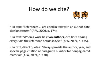How do we cite?

• In text: “References … are cited in text with an author date
citation system” (APA, 2009, p. 174).
• In text: “When a work has two authors, cite both names,
every time the reference occurs in text” (APA, 2009, p. 175).
• In text, direct quotes: “always provide the author, year, and
specific page citation or paragraph number for nonpaginated
material” (APA, 2009, p. 170).
 