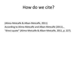 How do we cite?


(Alimo-Metcalfe & Alban-Metcalfe, 2011)
According to Alimo-Metcalfe and Alban-Metcalfe (2011)…
“direct quote” (Alimo-Metcalfe & Alban-Metcalfe, 2011, p. 227).
 