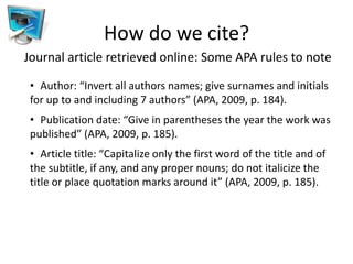 How do we cite?
Journal article retrieved online: Some APA rules to note

 • Author: “Invert all authors names; give surnames and initials
 for up to and including 7 authors” (APA, 2009, p. 184).
 • Publication date: “Give in parentheses the year the work was
 published” (APA, 2009, p. 185).
 • Article title: “Capitalize only the first word of the title and of
 the subtitle, if any, and any proper nouns; do not italicize the
 title or place quotation marks around it” (APA, 2009, p. 185).
 