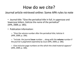 How do we cite?
Journal article retrieved online: Some APA rules to note

 • Journal title: “Give the periodical title in full, in uppercase and
 lowercase letters. Italicize the name of the periodical”
 (APA, 2009, p. 185).
 • Publication Information:
    – “Give the volume number after the periodical title; italicize it
    (APA, 2009, p. 186).
    – “Include the journal issue number … along with the volume number if
    the journal is paginated separately by issue (APA, 2009, p. 186).
    – Give inclusive page numbers on the which the cited material appears”
    (APA, 2009, p. 186).
 