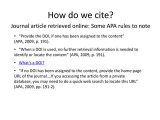 How do we cite?
Journal article retrieved online: Some APA rules to note
 • “Provide the DOI, if one has been assigned to the content”
 (APA, 2009, p. 191).
 • “When a DOI is used, no further retrieval information is needed to
 identify or locate the content” (APA, 2009, p. 191).
 • What’s a DOI?
 • “If no DOI has been assigned to the content, provide the home page
 URL of the journal….If you accessing the article from a private
 database, you may need to do a quick web search to locate this URL”
 (APA, 2009, pp. 191-2).
 