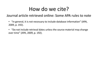 How do we cite?
Journal article retrieved online: Some APA rules to note
 • “In general, it is not necessary to include database information” (APA,
 2009, p. 192).
 • “Do not include retrieval dates unless the source material may change
 over time” (APA, 2009, p. 192).
 