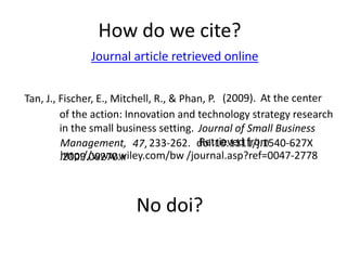 How do we cite?
              Journal article retrieved online


Tan, J., Fischer, E., Mitchell, R., & Phan, P. (2009). At the center
         of the action: Innovation and technology strategy research
         in the small business setting. Journal of Small Business
                                         Retrieved from
         Management, 47, 233-262. doi:10.1111/j.1540-627X
         http://www.wiley.com/bw /journal.asp?ref=0047-2778
         .2009.00270.x



                        No doi?
 