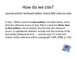 How do we cite?
Journal article retrieved online: Some APA rules to note

In text: “When a work has two authors, cite both names, every
time the reference occurs in text. When a work has three, four,
or five authors, cite all authors the first time the reference
occurs; in subsequent citations, include only the surname of the
first author followed by et al. …. and the year if it is the first
citation of the reference within a paragraph” (APA, 2009, p. 175).
 