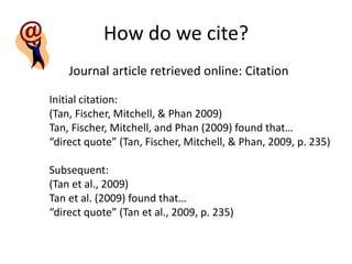 How do we cite?
    Journal article retrieved online: Citation

Initial citation:
(Tan, Fischer, Mitchell, & Phan 2009)
Tan, Fischer, Mitchell, and Phan (2009) found that…
“direct quote” (Tan, Fischer, Mitchell, & Phan, 2009, p. 235)

Subsequent:
(Tan et al., 2009)
Tan et al. (2009) found that…
“direct quote” (Tan et al., 2009, p. 235)
 