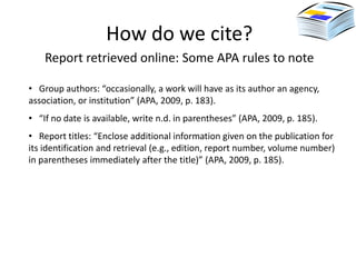 How do we cite?
    Report retrieved online: Some APA rules to note

• Group authors: “occasionally, a work will have as its author an agency,
association, or institution” (APA, 2009, p. 183).
• “If no date is available, write n.d. in parentheses” (APA, 2009, p. 185).
• Report titles: “Enclose additional information given on the publication for
its identification and retrieval (e.g., edition, report number, volume number)
in parentheses immediately after the title)” (APA, 2009, p. 185).
 