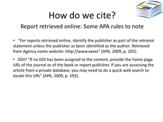 How do we cite?
    Report retrieved online: Some APA rules to note

• “For reports retrieved online, identify the publisher as part of the retrieval
statement unless the publisher as been identified as the author: Retrieved
from Agency name website: http://www.xxxxx” (APA, 2009, p. 205).
• DOI? “If no DOI has been assigned to the content, provide the home page
URL of the journal or of the book or report publisher. If you are accessing the
article from a private database, you may need to do a quick web search to
locate this URL” (APA, 2009, p. 192).
 