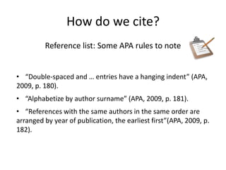 How do we cite?
         Reference list: Some APA rules to note


• “Double-spaced and … entries have a hanging indent” (APA,
2009, p. 180).
• “Alphabetize by author surname” (APA, 2009, p. 181).
• “References with the same authors in the same order are
arranged by year of publication, the earliest first”(APA, 2009, p.
182).
 
