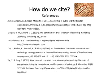 How do we cite?
                                        References
Alimo-Metcalfe, B., & Alban-Metcalfe, J. (2011). Leadership in public and third sector
           organizations. In Storey, J. (Ed.), Leadership in organizations (2nd ed., pp. 225-248).
           New York, NY: Routledge.
Morgan, R. M., & Hunt, S. D. (1994). The commitment-trust theory of relationship marketing.
           Journal of Marketing, 58, 20–38.
Sustainalytics. (n.d.). Dollarama Inc.: Company report. Retrieved from
           http://www.sustainalytics.com
Tan, J., Fischer, E., Mitchell, R., & Phan, P. (2009). At the center of the action: Innovation and
           technology strategy research in the small business setting. Journal of Small Business
           Management, 47, 233-262. doi:10.1111/j.1540-627X.2009.00270.x
Xie, Y., & Peng, S. (2009). How to repair customer trust after negative publicity: The roles of
           competence, integrity, benevolence, and forgiveness. Psychology & Marketing, 26(7),
           572-589. Retrieved from http://www.wiley.com/WileyCDA/WileyTitle/productCd-
           MAR.html
 