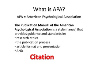 What is APA?
 APA = American Psychological Association

The Publication Manual of the American
Psychological Association is a style manual that
provides guidance and standards in:
• research ethics
• the publication process
• article format and presentation
• AND
 
