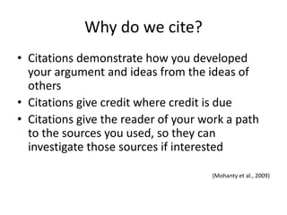 Why do we cite?
• Citations demonstrate how you developed
  your argument and ideas from the ideas of
  others
• Citations give credit where credit is due
• Citations give the reader of your work a path
  to the sources you used, so they can
  investigate those sources if interested

                                     (Mohanty et al., 2009)
 