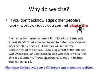 Why do we cite?
• If you don’t acknowledge other people’s
  work, words or ideas you commit plagiarism

  “Penalties for plagiarism serve both to educate students
  about standards of scholarship and to deter deception and
  poor scholarly practices. Penalties will reflect the
  seriousness of the offence; including whether the offence
  was intentional or unintentional and whether it was a first
  or a repeat offence” (Okanagan College, 2010, Penalties
  section, para. 1 ).
Okanagan College Academic Offenses regulations and policies
 