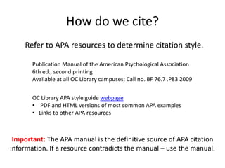How do we cite?
    Refer to APA resources to determine citation style.

       Publication Manual of the American Psychological Association
       6th ed., second printing
       Available at all OC Library campuses; Call no. BF 76.7 .P83 2009

       OC Library APA style guide webpage
       • PDF and HTML versions of most common APA examples
       • Links to other APA resources



 Important: The APA manual is the definitive source of APA citation
information. If a resource contradicts the manual – use the manual.
 
