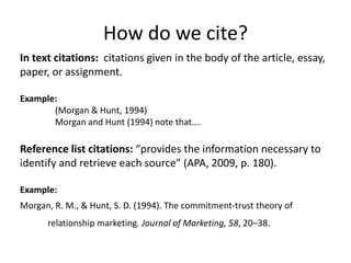How do we cite?
In text citations: citations given in the body of the article, essay,
paper, or assignment.

Example:
       (Morgan & Hunt, 1994)
       Morgan and Hunt (1994) note that….

Reference list citations: “provides the information necessary to
identify and retrieve each source” (APA, 2009, p. 180).

Example:
Morgan, R. M., & Hunt, S. D. (1994). The commitment-trust theory of
      relationship marketing. Journal of Marketing, 58, 20–38.
 