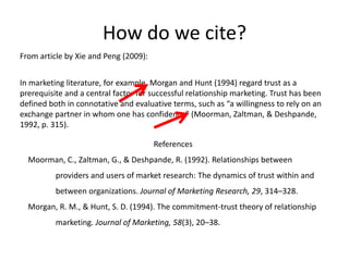 How do we cite?
From article by Xie and Peng (2009):


In marketing literature, for example, Morgan and Hunt (1994) regard trust as a
prerequisite and a central factor for successful relationship marketing. Trust has been
defined both in connotative and evaluative terms, such as “a willingness to rely on an
exchange partner in whom one has confidence” (Moorman, Zaltman, & Deshpande,
1992, p. 315).

                                       References
  Moorman, C., Zaltman, G., & Deshpande, R. (1992). Relationships between
          providers and users of market research: The dynamics of trust within and
          between organizations. Journal of Marketing Research, 29, 314–328.
  Morgan, R. M., & Hunt, S. D. (1994). The commitment-trust theory of relationship
          marketing. Journal of Marketing, 58(3), 20–38.
 