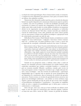 8
comunicação & educação • Ano XVII • número 1 • jan/jun 2012
as relações de ensino-aprendizagem. Parece desnecessário arrolar, no momento,
o conjunto de novos dispositivos que passaram a fazer parte, de maneira direta
ou indireta, dos ambientes escolares.
Tal processo deve demandar análise mais fina, pois os vínculos da educação
formal com aqueles dispositivos de comunicação demonstram aspectos positivos
e, também, uma série de problemas. Ao lado das facilidades permitidas pelo
crescimento no número de usuários dos computadores, da www, da telefonia
celular, parte deles sendo levados às escolas públicas brasileiras em programas
oficiais ou de organizações não governamentais, prosseguem as conhecidas
carências da educação formal. Vale dizer, estamos marcados por claudicante
conceito de modernização, termo, aliás, proferido sem muito critério quando
está em causa pensar os liames entre padrões tecnológicos e apropriação social
do conhecimento processado nas salas de aula.
Otília Beatriz Fiori Arantes e Paulo Eduardo Arantes, ao insistirem no caráter
complexo de nossa modernização – malgrado o lusco-fusco retórico existente
sobre ela –, concluem que, em países periféricos como o nosso, o atraso não
se depreende do avant-garde, constituindo moeda de face única. E afirmam:
Basta enumerar todas as “figuras” da nossa modernidade plena (não houve nenhum
desvio, nenhum encalhe no “atraso”): começamos com uma economia primário-
-exportadora; depois país subdesenvolvido e mais adiante em desenvolvimento;
logo a seguir, com o “milagre” autoritário, um novo país industrializado, de cultura
inflacionária, e logo depois expulso do circuito financeiro mundial; readmitido
na condição de mercado emergente (veja que não somos nem nunca fomos um
“país”, mas um mercado, e por isso absolutamente “moderno”) e, nesta condição,
em rota para uma economia primário-importadora, ou dito tecnicamente, e estou
quase citando, somos uma plataforma de expansão comercial, mais exatamente um
circuito auxiliar de valorização patrimonial do capital financeiro mundial [...]1
.
Tomada em sua perspectiva maior, a inflexão crítica sobre o modo de
inserção nos chamados processos modernizadores faz sentido histórico pelas
conhecidas contradições que rondam a sociedade brasileira e a inclusão do
país na economia mundial. Olhando o problema, contudo, pelo recorte de
nossa preocupação central, é imperioso reconhecer que a dupla educação for-
mal e novas tecnologias – uma das vertentes da modernização – apresentam
singularidades que se espraiam seja na questão do acesso propriamente dito
aos dispositivos de comunicação, seja na orientação do sensório das gerações
mais jovens. Noutros termos, os circuitos do aprendizado devem ancorar-se não
apenas nas metodologias tradicionais – sem atribuir ao termo nenhuma carga
negativa, apenas sinalizando um tipo de práxis de que servem como exemplos
os procedimentos enciclopédicos e transmissivos –, mas podem ser ampliados
tendo em mira o conjunto de possibilidades que se abrem para o acesso ao
conhecimento e à informação.
Claro está que, neste caso, como já se havia verificado nos debates envol-
vendo os usos dos meios de comunicação para educação popular, conforme
os finais dos anos 1950 e inícios de 1960, e mesmo no período da ditadura
1. 	
Os sentidos da forma-
ção hoje. Entrevista de
Otília Beatriz Fiori Arantes
e Paulo Eduardo Arantes.
Praga: Revista de estudos
marxistas, São Paulo, Boi-
tempo, n. 4, p. 106, 1997.
Revista eca XVII 1_miolo.indd 8 11/04/12 15:14
 