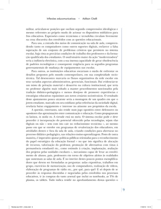 9
Inflexões educomunicativas • Adilson Citelli
militar, articulam-se posições que oscilam segundo compreensões ideológicas e
mesmo referentes ao próprio modo de acionar os dispositivos midiáticos para
fins educativos. Expressões como tecnicismo e tecnofobia circulam livremente
na cena discursiva dos envolvidos com as questões educacionais.
Para uns, a entrada dos meios de comunicação na sala de aula, compreen-
dendo tanto os computadores como outros suportes digitais, esclarece a falsa
superação de um conjunto de problemas crônicos que persistem no sistema
escolar, haja vista as precárias condições de trabalho dos professores e da forma-
ção qualificada dos estudantes. O usufrutuário maior da ação “modernizadora”
seria a indústria eletrônica, com a sua imensa capacidade de gerar obsolescência
de padrões tecnológicos e consequente exigência para os seguidos programas
governamentais de mudança de equipamentos nas escolas.
Para outros, as instituições educativas encarnam o medo de enfrentar os
desafios propostos pelo mundo contemporâneo, em sua complexidade socio-
técnica. Tal desencontro marcaria os fluxos organizativos da rede escolar em
seus variados aspectos administrativos, gerenciais, funcionais. Daí evidenciar-se
um misto de privação material e desacerto na cultura institucional, que teria
no professor alguém mais voltado a manter procedimentos sancionados pela
tradição didático-pedagógica e menos desejoso de promover experiências e
estratégias educativas equânimes aos novos cenários sociotécnicos. O resultado
deste ajustamento pouco atraente seria a montagem de um quadro em que o
jovem estudante, marcado em seu cotidiano pelas referências da sociedade digital,
revelaria baixo engajamento e interesse no atinente aos propósitos da escola.
A questão, entretanto, não reside num jogo opositivo entre defensores ou
opositores das aproximações entre comunicação e educação. Como propugnavam
os latinos, in media res. A virtude está no meio. O sistema escolar pode e deve
proceder à incorporação do potencial oferecido pelas tecnologias, sejam elas
digitais ou não – sem com isto cair no reducionismo tecnicista –, ao mesmo
passo em que se envolve em programas de revalorização dos educadores, em
atividades dentro e fora da sala de aula, criando condições para aberturas no
processo didático pedagógico, nas relações ensino-aprendizagem. Posto de outra
maneira, é imperativo ajustar políticas públicas orientadas para o reconhecimento
do papel estratégico da educação formal – no que isto significa de alocação
de recursos, valorização do professor, promoção de alternativas com vistas à
permanência estudantil etc., como estímulo à criação, implantação, avaliação
dos projetos pelas unidades escolares –, mecanismo capaz de levar ao envolvi-
mento de alunos, pais, professores em torno de objetivos afeitos às realidades
que sustentam as salas de aula. É no interior destes poucos pontos exemplifica-
dores que devem ser formuladas as perguntas: aulas expositivas, trabalhos em
grupo, exercícios de memorização, uso de computadores, realização de vídeos,
elaboração de programas de rádio etc., por quê, para quê? E só depois de se
proceder às respostas discutidas e negociadas pelos envolvidos nos processos
educativos, ir às compras do vasto arsenal que inclui os notebooks, as TVs de
plasma, os tablets. Tudo indica residir no aprofundamento destas questões o
Revista eca XVII 1_miolo.indd 9 11/04/12 15:14
 