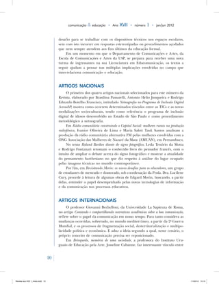 10
comunicação & educação • Ano XVII • número 1 • jan/jun 2012
desafio para se trabalhar com os dispositivos técnicos nos espaços escolares,
sem com isto incorrer em respostas estereotipadas ou procedimentos açodados
que nem sempre atendem aos fins últimos da educação formal.
Em um momento em que o Departamento de Comunicações e Artes, da
Escola de Comunicações e Artes da USP, se prepara para receber uma nova
turma de ingressantes na sua Licenciatura em Educomunicação, os textos a
seguir ajudam a pensar nas múltiplas implicações envolvidas no campo que
inter-relaciona comunicação e educação.
Artigos nacionais
O primeiro dos quatro artigos nacionais selecionados para este número da
Revista, elaborado por Brasilina Passarelli, Antonio Helio Junqueira e Rodrigo
Eduardo Botelho Francisco, intitulado Netnografia no Programa de Inclusão Digital
AcessaSP, mostra como ocorrem determinados vínculos entre as TICs e as novas
modalizações socioculturais, tendo como referência o programa de inclusão
digital de idosos desenvolvido no Estado de São Paulo e como procedimento
metodológico a netnografia.
Em Rádio comunitária construindo o Capital Social: mulheres rurais na produção
radiofônica, Ivanice Oliveira de Lima e Maria Salett Tauk Santos analisam a
produção da rádio comunitária alternativa FM pelas mulheres envolvidas com a
ONG Associação das Mulheres de Nazaré da Mata (AMUAN), em Pernambuco.
No texto Roland Barthes diante do signo fotográfico, Leda Tenório da Motta
e Rodrigo Fontanari retomam o conhecido livro do pensador francês, com o
intuito de ampliar o debate acerca do signo fotográfico e mostrar a atualidade
do pensamento barthesiano no que diz respeito à análise do lugar ocupado
pelas imagens técnicas no mundo contemporâneo.
Por fim, em Revisitando Morin: os novos desafios para os educadores, um grupo
de estudantes de mestrado e doutorado, sob coordenação da Profa. Dra. Lucilene
Cury, procede à leitura de algumas obras de Edgard Morin, buscando, a partir
delas, entender o papel desempenhado pelas novas tecnologias de informação
e da comunicação nos processos educativos.
Artigos internacionais
O professor Giovanni Bechelloni, da Universidade La Sapienza de Roma,
no artigo Contando e compartilhando narrativas acadêmicas sobre a boa comunicação,
reflete sobre o papel da comunicação em nosso tempo. Para tanto considera as
mudanças ocorridas, sobretudo, no mundo mediterrâneo, a partir da 2a
Guerra
Mundial, e os processos de fragmentação social, desterritorialização e multipo-
laridade política e econômica. E aduz a ideia segundo a qual, neste cenário, o
próprio conceito de comunicação precisa ser reposicionado.
Em Brinquedo, memória de uma sociedade, a professora do Instituto Uru-
guaio de Educação pela Arte, Josseline Cabanne, faz interessante vínculo entre
Revista eca XVII 1_miolo.indd 10 11/04/12 15:14
 