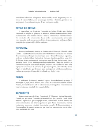 11
Inflexões educomunicativas • Adilson Citelli
identidades culturais e brinquedos. Nesse sentido, através da presença ou au-
sência de objetos lúdicos, com a sua carga simbólica e histórica, perdem-se ou
acentuam-se determinadas marcas de pertencimento social.
Artigo de gestão
A especialista em Gestão da Comunicação, Juliana Winkel, em Tradição
e mudança: os desafios da afirmação de marca na Andreato Comunicação e Cultura,
examina como uma empresa voltada à área da comunicação enfrenta os desa-
fios suscitados pelas novas mídias. Desse modo, a autora examina a transição
entre modelos modernos e pós-modernos de gerenciamento, tendo por objeto
o estúdio do artista gráfico Elifas Andreato.
Entrevista
O entrevistado deste número da Comunicação & Educação é Daniel Prieto
Castillo. Considerado uma das maiores autoridades latino-americanas nos estudos
de comunicação/educação e comunicação para o desenvolvimento, o argentino,
professor na Universidade Nacional de Cuyo, em Mendoza, publicou uma série
de livros e artigos no campo de interesse da nossa Revista. Aproveitando a pre-
sença de Daniel Prieto no Congresso Internacional de Educación mediática y
competencia digital, ocorrido em Segóvia, Espanha, em outubro de 2011, uma
equipe da Comunicação & Educação, de que faziam parte Adilson Citelli, Roseli
Fígaro e Izabel Leão, que lá estava para participar de atividades acadêmicas,
realizou a entrevista. O material foi editado por Izabel Leão.
Crítica
A professora, dramaturga, escritora e poeta Renata Pallottini, no artigo O
personagem na ficção policial moderna, situa a obra do ficcionista Leonardo Padura
Fuentes, mostrando como nele se articulam a narrativa policial e determinadas
características da sociedade do seu país, Cuba.
Depoimento
Quem conta sua trajetória a Comunicação & Educação é Marina Rosenfeld,
Gerente do Núcleo de Comunicação Comunitária da Associação Cidade Escola
Aprendiz, organização que congrega escolas, comunidade e setor público em
ações comunicativas em diversas partes do país. Neste Depoimento, Marina
conta como passou de estudante interessada em ações de Educomunicação a
Coordenadora do mesmo projeto em que começou a atuar como jovem volun-
tária, na década de 1990.
Revista eca XVII 1_miolo.indd 11 11/04/12 15:21
 