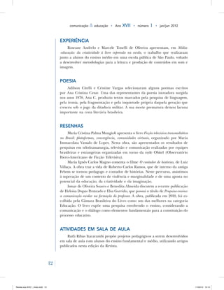 12
comunicação & educação • Ano XVII • número 1 • jan/jun 2012
Experiência
Roseane Andrelo e Marcele Tonelli de Oliveira apresentam, em Mídia-
-educação: da criatividade à livre expressão na escola, o trabalho que realizaram
junto a alunos do ensino médio em uma escola pública de São Paulo, voltado
a desenvolver metodologias para a leitura e produção de conteúdos em som e
imagem.
Poesia
Adilson Citelli e Cristine Vargas selecionaram alguns poemas escritos
por Ana Cristina Cesar. Uma das representantes da poesia inovadora surgida
nos anos 1970, Ana C. produziu textos marcados pela pesquisa de linguagem,
pela ironia, pela fragmentação e pela inquietude própria daquela geração que
cresceu sob o jugo da ditadura militar. A sua morte prematura deixou lacuna
importante na cena literária brasileira.
Resenhas
Maria Cristina Palma Mungioli apresenta o livro Ficção televisiva transmidiática
no Brasil: plataformas, convergência, comunidades virtuais, organizado por Maria
Immacolata Vassalo de Lopes. Nesta obra, são apresentados os resultados de
pesquisas em teledramaturgia, televisão e comunicação realizadas por equipes
brasileiras e estrangeiras organizadas em torno da rede Obitel (Observatório
Ibero-Americano de Ficção Televisiva).
Maria Ignês Carlos Magno comenta o filme O contador de histórias, de Luiz
Villaça. A obra traz a vida de Roberto Carlos Ramos, que de interno da antiga
Febem se tornou pedagogo e contador de histórias. Neste percurso, assistimos
à superação de um contexto de violência e marginalidade e de uma aposta no
potencial da educação, da criatividade e da imaginação.
Ismar de Oliveira Soares e Benedita Almeida discutem a recente publicação
de Heloisa Dupas Penteado e Elsa Garrido, que possui o título de Pesquisa-ensino:
a comunicação escolar na formação do professor. A obra, publicada em 2010, foi es-
colhida pela Câmara Brasileira do Livro como um das melhores na categoria
Educação. O livro expõe uma pesquisa envolvendo o ensino, considerando a
comunicação e o diálogo como elementos fundamentais para a constituição do
processo educativo.
Atividades em sala de aula
Ruth Ribas Itacarambi propõe projetos pedagógicos a serem desenvolvidos
em sala de aula com alunos do ensino fundamental e médio, utilizando artigos
publicados nesta edição da Revista.
Revista eca XVII 1_miolo.indd 12 11/04/12 15:14
 