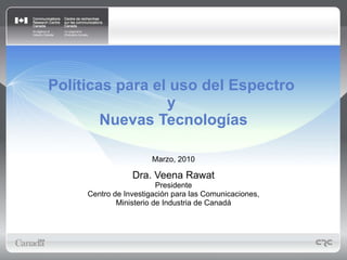 Políticas para el uso del Espectro  y  Nuevas Tecnologías Marzo, 2010 Dra. Veena Rawat Presidente Centro de Investigación para las Comunicaciones, Ministerio de Industria de Canadá 