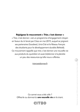 Ce carnet vous a été utile ?
Offrez-le ou donnez-lui une nouvelle vie en le triant.
Fabriquéavecdupapier100 %recycléetimpriméavecdel’encreàbased’huilevégétale.
Rejoignez le mouvement « Trier, c’est donner »
« Trier, c’est donner » est un programme d’engagement citoyen
en faveur du tri lancé par Citeo en mai 2019, auquel se joignent
ses partenaires Goodeed, Unis-Cité et le Réseau français
des étudiants pour le développement durable (Refedd).
Ce mouvement rappelle que trier, c’est donner une nouvelle vie
aux produits du quotidien et aussi (re)donner à la planète
un peu des ressources qu’elle nous a offertes.
triercestdonner.fr
 