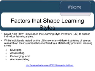 Factors that Shape Learning
                   Styles
• David Kolb (1971) developed the Learning Style Inventory (LSI) to assess
  individual learning styles.
• While individuals tested on the LSI show many different patterns of scores,
  research on the instrument has identified four statistically prevalent learning
  styles
    o   Diverging,
    o   Assimilating,
    o   Converging, and
    o   Accommodating

                      http://www.edbatista.com/2007/10/experiential.html
 