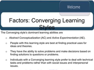 Factors: Converging Learning
                   Styles
The Converging style‟s dominant learning abilities are

    o Abstract Conceptualization (AC) and Active Experimentation (AE).

    o   People with this learning style are best at finding practical uses for
        ideas and theories.

    o   They have the ability to solve problems and make decisions based on
        finding solutions to questions or problems.

    o   Individuals with a Converging learning style prefer to deal with technical
        tasks and problems rather than with social issues and interpersonal
        issues.
 