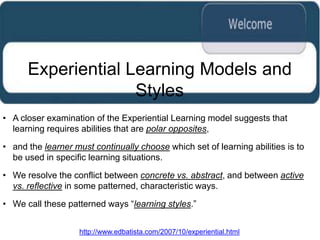 Experiential Learning Models and
                    Styles
• A closer examination of the Experiential Learning model suggests that
  learning requires abilities that are polar opposites,

• and the learner must continually choose which set of learning abilities is to
  be used in specific learning situations.

• We resolve the conflict between concrete vs. abstract, and between active
  vs. reflective in some patterned, characteristic ways.

• We call these patterned ways “learning styles.”


                    http://www.edbatista.com/2007/10/experiential.html
 